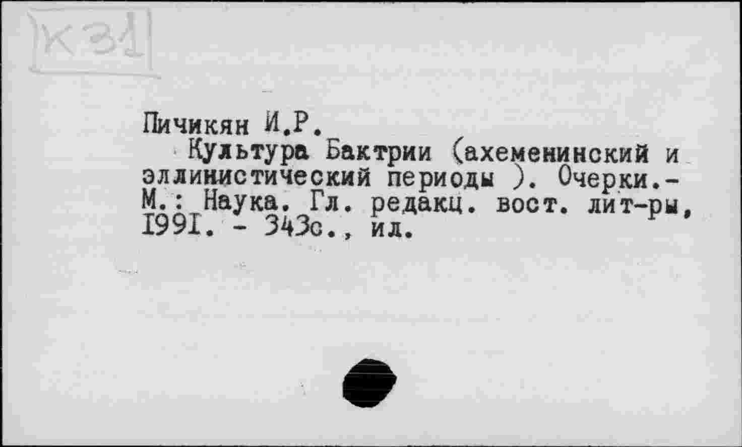 ﻿Пичикян И.P.
Культура Бактрии (ахеменинекий и эллинистический периоды ). Очерки.-М.: Наука. Гл. редакц. вост, лит-ры, 1991. - 343с.» ил.